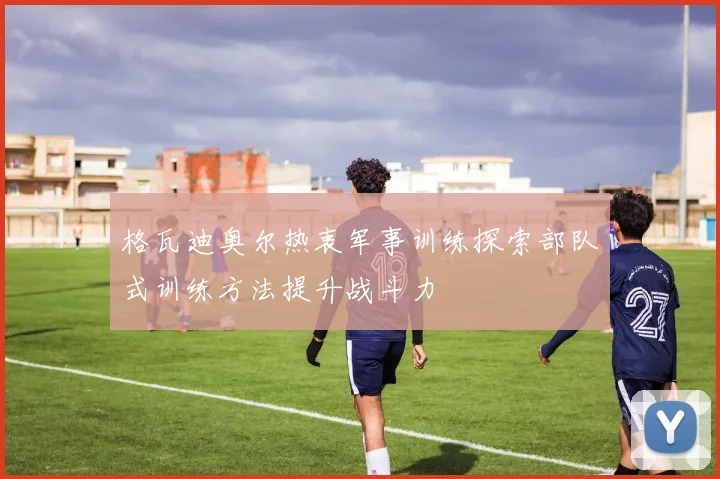 格瓦迪奥尔热衷军事训练探索部队式训练方法提升战斗力