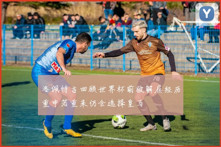 洛佩特吉回顾世界杯前被解雇经历重申若重来仍会选择皇马