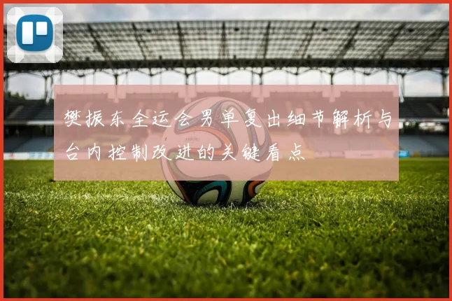 樊振东全运会男单复出细节解析与台内控制改进的关键看点