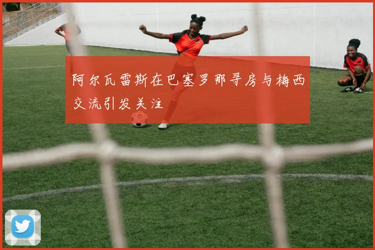 阿尔瓦雷斯在巴塞罗那寻房与梅西交流引发关注