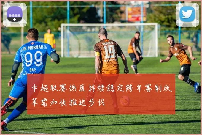 中超联赛热度持续稳定跨年赛制改革需加快推进步伐