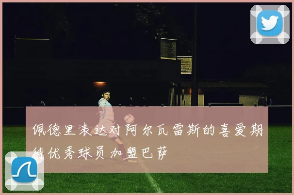 佩德里表达对阿尔瓦雷斯的喜爱期待优秀球员加盟巴萨