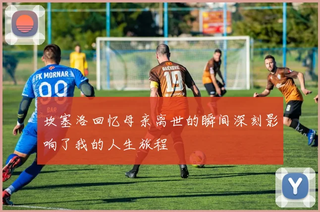 坎塞洛回忆母亲离世的瞬间深刻影响了我的人生旅程