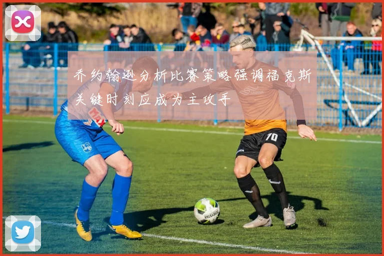 乔约翰逊分析比赛策略强调福克斯关键时刻应成为主攻手