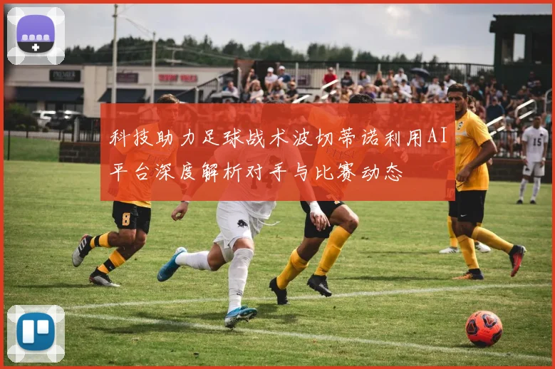 科技助力足球战术波切蒂诺利用AI平台深度解析对手与比赛动态