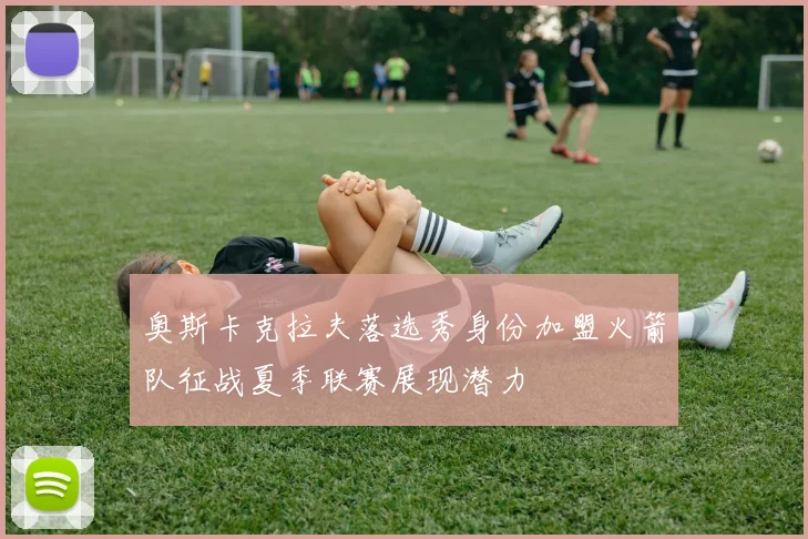 奥斯卡克拉夫落选秀身份加盟火箭队征战夏季联赛展现潜力