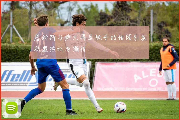 詹姆斯与热火再度联手的传闻引发联盟热议与期待