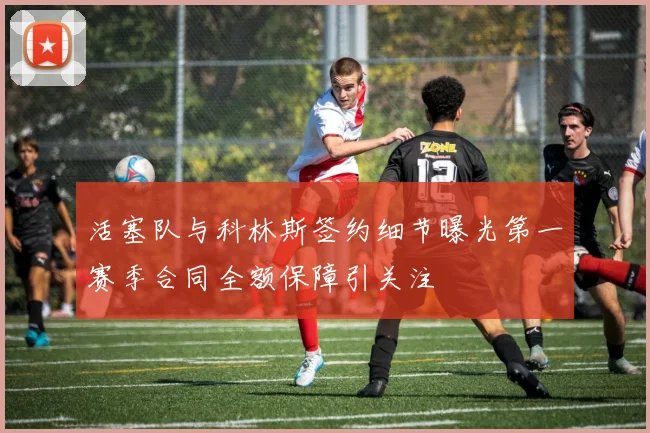 活塞队与科林斯签约细节曝光第一赛季合同全额保障引关注
