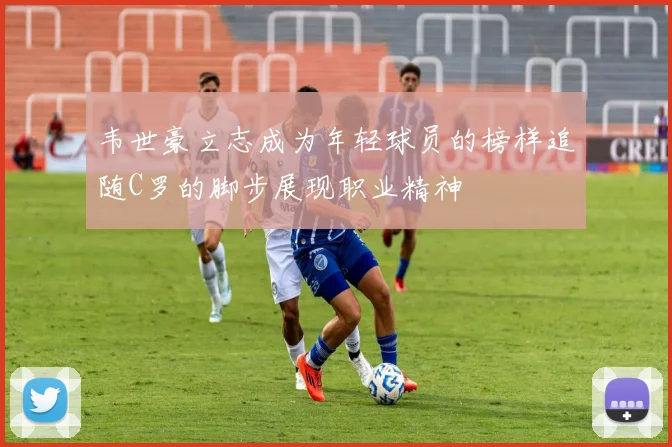 韦世豪立志成为年轻球员的榜样追随C罗的脚步展现职业精神