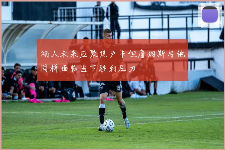 湖人未来应聚焦卢卡但詹姆斯与他同样面临当下胜利压力