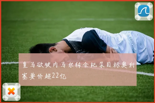 皇马欲破内马尔转会纪录目标奥利塞要价超22亿