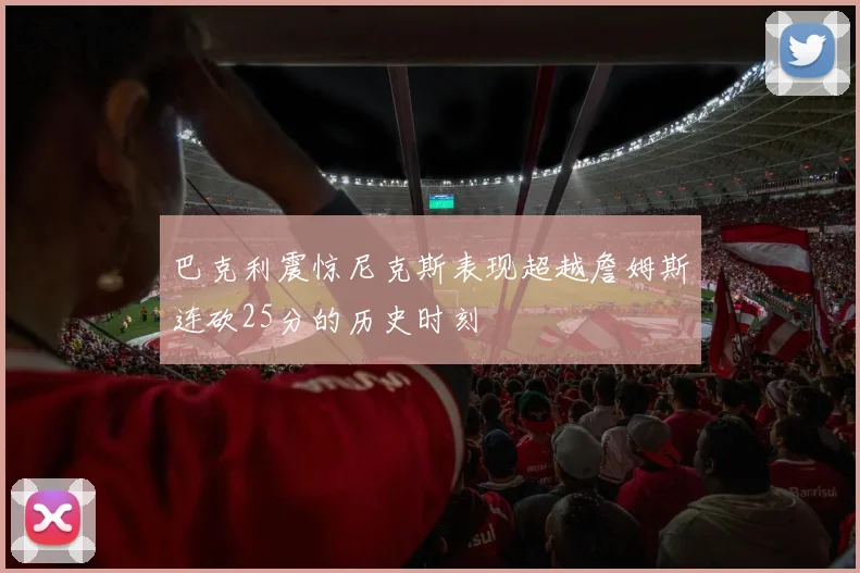 巴克利震惊尼克斯表现超越詹姆斯连砍25分的历史时刻