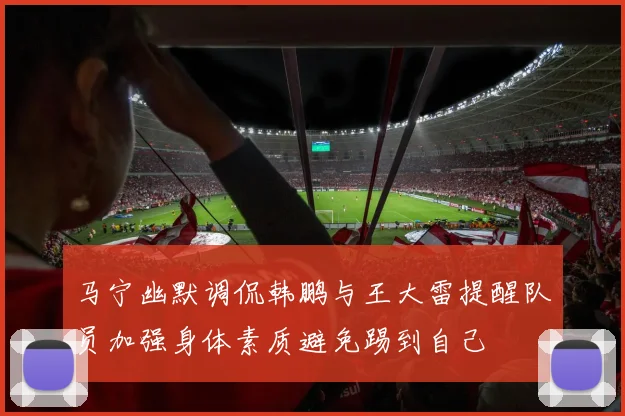 马宁幽默调侃韩鹏与王大雷提醒队员加强身体素质避免踢到自己