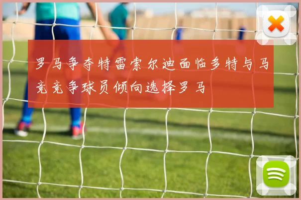 罗马争夺特雷索尔迪面临多特与马竞竞争球员倾向选择罗马