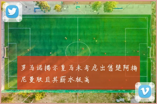 罗马诺揭示皇马未考虑出售楚阿梅尼曼联且其薪水极高