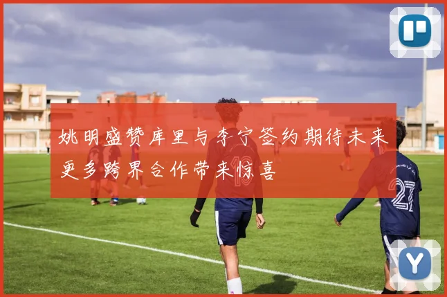 姚明盛赞库里与李宁签约期待未来更多跨界合作带来惊喜