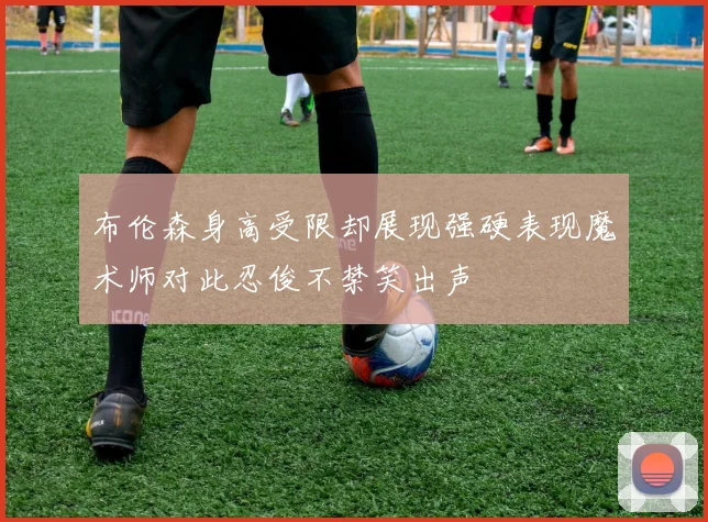 布伦森身高受限却展现强硬表现魔术师对此忍俊不禁笑出声