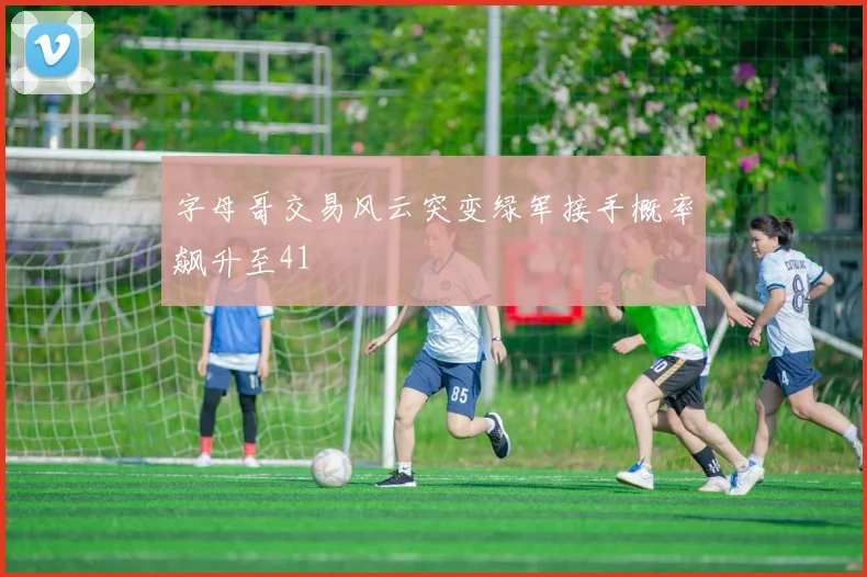 字母哥交易风云突变绿军接手概率飙升至41