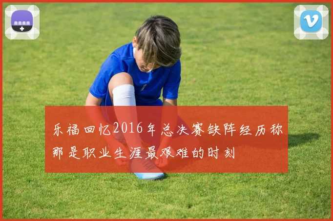 乐福回忆2016年总决赛缺阵经历称那是职业生涯最艰难的时刻